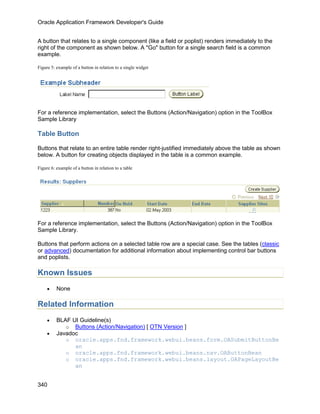 Oracle Application Framework Developer's Guide


A button that relates to a single component (like a field or poplist) renders immediately to the
right of the component as shown below. A "Go" button for a single search field is a common
example.

Figure 5: example of a button in relation to a single widget




For a reference implementation, select the Buttons (Action/Navigation) option in the ToolBox
Sample Library

Table Button

Buttons that relate to an entire table render right-justified immediately above the table as shown
below. A button for creating objects displayed in the table is a common example.

Figure 6: example of a button in relation to a table




For a reference implementation, select the Buttons (Action/Navigation) option in the ToolBox
Sample Library.

Buttons that perform actions on a selected table row are a special case. See the tables (classic
or advanced) documentation for additional information about implementing control bar buttons
and poplists.

Known Issues
     •    None

Related Information
     •    BLAF UI Guideline(s)
             o Buttons (Action/Navigation) [ OTN Version ]
     •    Javadoc
             o oracle.apps.fnd.framework.webui.beans.form.OASubmitButtonBe
                an
             o oracle.apps.fnd.framework.webui.beans.nav.OAButtonBean
             o oracle.apps.fnd.framework.webui.beans.layout.OAPageLayoutBe
                an


340
 