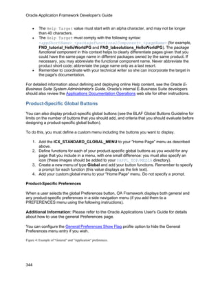 Oracle Application Framework Developer's Guide


    •    The Help Target value must start with an alpha character, and may not be longer
         than 40 characters.
    •    The Help Target must comply with the following syntax:
         <appShortName>_<packageFunctionalComponent>_<pageName> (for example,
         FND_tutorial_HelloWorldPG and FND_labsolutions_HelloWorldPG). The package
         functional component in this context helps to clearly differentiate pages given that you
         could have the same page name in different packages owned by the same product. If
         necessary, you may abbreviate the functional component name. Never abbreviate the
         product short code; abbreviate the page name only as a last resort.
    •    Remember to coordinate with your technical writer so she can incorporate the target in
         the page's documentation.

For detailed information about defining and deploying online Help content, see the Oracle E-
Business Suite System Administrator's Guide. Oracle's internal E-Business Suite developers
should also review the Applications Documentation Operations web site for other instructions.

Product-Specific Global Buttons

You can also display product-specific global buttons (see the BLAF Global Buttons Guideline for
limits on the number of buttons that you should add, and criteria that you should evaluate before
designing a product-specific global button).

To do this, you must define a custom menu including the buttons you want to display.

    1. Add the ICX_STANDARD_GLOBAL_MENU to your "Home Page" menu as described
       above.
    2. Define functions for each of your product-specific global buttons as you would for any
       page that you include in a menu, with one small difference: you must also specify an
       icon (these images should be added to your $APPL_TOP/MEDIA directory).
    3. Create a new menu of type Global and add your button functions. Remember to specify
       a prompt for each function (this value displays as the link text).
    4. Add your custom global menu to your "Home Page" menu. Do not specify a prompt.

Product-Specific Preferences

When a user selects the global Preferences button, OA Framework displays both general and
any product-specific preferences in a side navigation menu (if you add them to a
PREFERENCES menu using the following instructions).

Additional Information: Please refer to the Oracle Applications User's Guide for details
about how to use the general Preferences page.

You can configure the General Preferences Show Flag profile option to hide the General
Preferences menu entry if you wish.

Figure 4: Example of "General" and "Application" preferences.




344
 