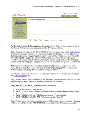 Oracle Application Framework Developer's Guide, Release 12.1.3




For Oracle's in-house E-Business Suite developers: If you think you have content to add to
the General Preferences menu, please contact the OA Framework team.

Note: If you do add pages to the General Preferences menu, you must create a global grant
to the function's direct parent menu (or permission set). For Oracle's in-house E-Business
Suite developers, you may package that grant to ship with the related page patch to enable
the rendering of the page in the General Preferences menu. Note that any other page
security requirements are fully honored, as the global grant simply ensures the menu gets
rendered with the valid page patch present and will not override more specific security rules.

Warning: You must retain the application module for all preference page menus and
transactions so that when a user returns to his or her original page (prior to selecting the
Preferences global button), the transactional context is not lost.

The following instructions assume you know how to create menus and functions. If not, please
read Tabs / Navigation first.

Step 1: Create a menu of type PREFERENCES ("App Pref Menu Container"), and add it to your
responsibility root menu. Be sure to leave the prompt null. For example:

FWK_TOOLBOX_TUTORIAL_APP (responsibility root menu)

   •   ICX_STANDARD_GLOBAL_MENU
   •   FWK_TOOLBOX_PREFERENCES (Application-specific Preferences container, prompt
       = "")
   •   FWK_TOOLBOX_HELLO_TAB (Tab menu, prompt = "Hello, World")
   •   FWK_TOOLBOX_SEARCH_TAB (Tab menu, prompt = "Search")

Step 2: Create one or more submenus (of any type; OA Framework ignores whatever value you
set here) and add them to the PREFERENCES menu with prompts. The submenu prompts



                                                                                               345
 