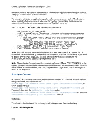 Oracle Application Framework Developer's Guide


render as peers to the General Preferences as shown for the Application link in Figure 4 above.
Add page-level functions to these submenus.

For example, to include an application-specific preferences menu entry called "ToolBox,", we
would create the following menu structure for the ToolBox Tutorial. Note that this example
creates two different preferences pages under the "ToolBox" menu entry.

FWK_TOOLBOX_TUTORIAL_APP (responsibility root menu)

   •   ICX_STANDARD_GLOBAL_MENU
   •   FWK_TOOLBOX_PREFS_CONTAINER (Application-specific Preferences container,
       prompt = "")
          o FWK_TOOLBOX_PREFERENCES (Peer to "General Preferences", prompt =
              "ToolBox")
                   FWK_TOOLBOX_PREF_FUNC1 (prompt = "Some Page")
                   FWK_TOOLBOX_PREF_FUNC2 (prompt = "Another Page")
   •   FWK_TOOLBOX_HELLO_TAB (Tab menu, prompt = "Hello, World!")
   •   FWK_TOOLBOX_SEARCH_TAB (Tab menu, prompt = "Search")

Note: Although you can have nested submenus in your PREFERENCES menu, the UI
Guidelines recommend that you create as flat a menu as possible. Furthermore, if you want
to display only a single page, you can add a function for this page directly to the
PREFERENCES menu. Specify a prompt in this case.

Note: All Application (product-specific) preferences (menu of Type PREFERENCES) in the
current responsibility are added to the side navigation menu. If there are no product-specific
PREFERENCES menu defined, and only one preference page exists, the side navigation
menu is not displayed.

Runtime Control
At runtime, OA Framework reads the global menu definition(s), reconciles the standard buttons
with your buttons, and instantiates an
oracle.apps.fnd.framework.webui.beans.layout.OAGlobalButtonBarBean, to
which it adds indvidual
oracle.apps.fnd.framework.webui.beans.layout.OAGlobalButtonBeans. OA
Framework then sets the OAGlobalButtonBarBean on the
oracle.apps.fnd.framework.webui.beans.layout.OAPageLayoutBean by calling its
setGlobalButtons(UINode globalButtonsNode) method.

Instantiate

You should not instantiate global buttons yourself; always create them declaratively.

Control Visual Properties




346
 