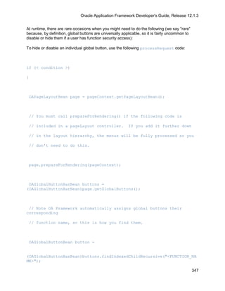 Oracle Application Framework Developer's Guide, Release 12.1.3


At runtime, there are rare occasions when you might need to do the following (we say "rare"
because, by definition, global buttons are universally applicable, so it is fairly uncommon to
disable or hide them if a user has function security access):

To hide or disable an individual global button, use the following processRequest code:



if (< condition >)

{



 OAPageLayoutBean page = pageContext.getPageLayoutBean();



 // You must call prepareForRendering() if the following code is

 // included in a pageLayout controller.                  If you add it further down

 // in the layout hierarchy, the menus will be fully processed so you

 // don't need to do this.



 page.prepareForRendering(pageContext);



 OAGlobalButtonBarBean buttons =
(OAGlobalButtonBarBean)page.getGlobalButtons();



 // Note OA Framework automatically assigns global buttons their
corresponding

 // function name, so this is how you find them.



 OAGlobalButtonBean button =


(OAGlobalButtonBarBean)buttons.findIndexedChildRecursive("<FUNCTION_NA
ME>");

                                                                                                 347
 