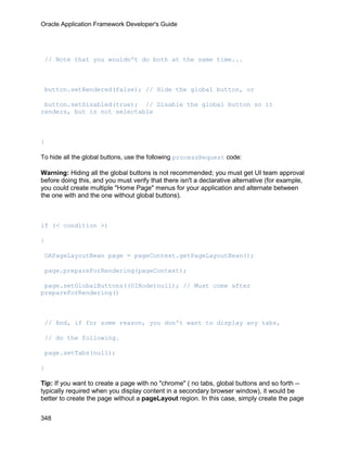 Oracle Application Framework Developer's Guide




 // Note that you wouldn't do both at the same time...



 button.setRendered(false); // Hide the global button, or

 button.setDisabled(true); // Disable the global button so it
renders, but is not selectable



}

To hide all the global buttons, use the following processRequest code:

Warning: Hiding all the global buttons is not recommended; you must get UI team approval
before doing this, and you must verify that there isn't a declarative alternative (for example,
you could create multiple "Home Page" menus for your application and alternate between
the one with and the one without global buttons).



if (< condition >)

{

 OAPageLayoutBean page = pageContext.getPageLayoutBean();

 page.prepareForRendering(pageContext);

 page.setGlobalButtons((UINode)null); // Must come after
prepareForRendering()



 // And, if for some reason, you don't want to display any tabs,

 // do the following.

 page.setTabs(null);

}

Tip: If you want to create a page with no "chrome" ( no tabs, global buttons and so forth --
typically required when you display content in a secondary browser window), it would be
better to create the page without a pageLayout region. In this case, simply create the page


348
 