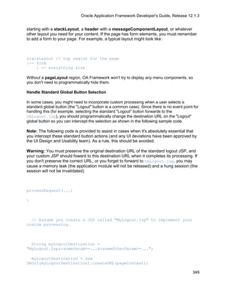 Oracle Application Framework Developer's Guide, Release 12.1.3


starting with a stackLayout, a header with a messageComponentLayout, or whatever
other layout you need for your content. If the page has form elements, you must remember
to add a form to your page. For example, a typical layout might look like:



stackLayout // top region for the page
|-- form
    | -- everything else

Without a pageLayout region, OA Framework won't try to display any menu components, so
you don't need to programmatically hide them.

Handle Standard Global Button Selection

In some cases, you might need to incorporate custom processing when a user selects a
standard global button (the "Logout" button is a common case). Since there is no event point for
handling this (for example, selecting the standard "Logout" button forwards to the
OALogout.jsp), you should programmatically change the destination URL on the "Logout"
global button so you can intercept the selection as shown in the following sample code.

Note: The following code is provided to assist in cases when it's absolutely essential that
you intercept these standard button actions (and any UI deviations have been approved by
the UI Design and Usability team). As a rule, this should be avoided.

Warning: You must preserve the original destination URL of the standard logout JSP, and
your custom JSP should foward to this destination URL when it completes its processing. If
you don't preserve the correct URL, or you forget to forward to OALogout.jsp, you may
cause a memory leak (the application module will not be released) and a hung session (the
session will not be invalidated).



processRequest(...)

{



  // Assume you create a JSP called "MyLogout.jsp" to implement your
custom processing.



  String myLogoutDestination =
"MyLogout.jsp&<someParam>=...&<someOtherParam>=...";

  myLogoutDestination = new
OAUrl(myLogoutDestination).createURL(pageContext);

                                                                                            349
 