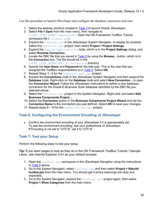 Oracle Application Framework Developer's Guide, Release 12.1.3


Use this procedure to launch JDeveloper and configure the database connection and user:

   1. Select the desktop shortcut created in Task 3 to launch Oracle JDeveloper.
   2. Select File > Open from the main menu, then navigate to
       <JDEV_USER_HOME>myprojects. Open the OA Framework ToolBox Tutorial
       workspace file (toolbox.jws).
   3. Expand the toolbox.jws in the JDeveloper System Navigator, to display its contents.
       Select the Tutorial.jpr project, then select Project > Project Settings.
   4. Expand the Oracle Applications node, which is In the Project Settings dialog, and
       select Runtime Connection.
   5. Locate the DBC file that you saved in Task 2 by using the Browse... button, which is In
       the Connection box. The file should be in the
       <JDEV_USER_HOME>dbc_filessecure directory.
   6. Specify the User Name and Password for the test user. This is the user that you
       assigned the ToolBox responsibilities to in Task 4. Select OK.
   7. Repeat Steps 3 - 6 for the LabSolutions.jpr project.
   8. Expand the Connections node in the JDeveloper System Navigator and then expand the
       Database node. Right-click on the Database node and select New Connection... to open
       the Connection Wizard. Follow the JDeveloper instructions to define a new database
       connection for the Oracle E-Business Suite database identified by the DBC file you
       selected above.
   9. Select the Tutorial.jpr project In the System Navigator. Right-click and select Edit
       Business Components Project....
   10. Select the Connection option in the Business Components Project Wizard and set the
       Connection Name to the connection you just defined. Select OK to save your changes.
   11. Repeat steps 8 - 10 for the LabSolutions.jpr project.

Task 6: Configuring the Environment Encoding of JDeveloper

   •   Confirm the environment encoding of your JDeveloper if it is appropriately set.
       To see the environment encoding, see your preferences of JDeveloper.
       If Encoding is not set to "UTF-8", set it to "UTF-8".

Task 7: Test your Setup

Perform the following steps to test your setup:

Tip: If you want pages to look as they do in the OA Framework ToolBox Tutorial / Sample
Librar, use Internet Explorer 5.0+ as your default browser.

   1. Open the toolbox.jws workspace in the JDeveloper Navigator using the instructions
      in Task 5 above.
   2. Go to the System Navigator, select toolbox.jws and then select Project > Rebuild
      toolbox.jws from the main menu. You should get 0 errors (warnings are okay and
      expected).
   3. Go to the System Navigator, expand the Tutorial.jpr project again, then select
      Project > Show Categories from the main menu.



                                                                                          35
 