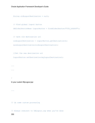 Oracle Application Framework Developer's Guide




    String oldLogoutDestination = null;



    // Find global logout button

    OAGlobalButtonBean logoutButton = findGlobalButton("ICX_LOGOUT");



    // Save old destination url

    oldLogoutDestination = logoutButton.getDestination();

    saveLogoutDestination(oldLogoutDestination);



    //Set the new destination url

    logoutButton.setDestination(myLogoutDestination);



...

...



}

In your custom MyLogout.jsp:



...




// do some custom processing



// Always redirect to OALogout.jsp when you're done

350
 