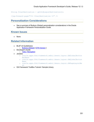 Oracle Application Framework Developer's Guide, Release 12.1.3


String finalDestination = getOldLogoutDestination();

<jsp:forward page="<%= finalDestination %>" />

Personalization Considerations
  •   See a summary of Buttons (Global) personalization considerations in the Oracle
      Application Framework Personalization Guide.

Known Issues
  •   None

Related Information
  •   BLAF UI Guideline(s):
         o Buttons (Global) [ OTN Version ]
  •   Developer's Guide
         o Tabs / Navigation
  •   Javadoc
         o oracle.apps.fnd.framework.webui.beans.layout.OAGlobalButton
            BarBean
         o oracle.apps.fnd.framework.webui.beans.layout.OAGlobalButton
            Bean
         o oracle.apps.fnd.framework.webui.beans.layout.OAPageLayoutBe
            an
  •   OA Framework ToolBox Tutorial / Sample Library




                                                                                       351
 