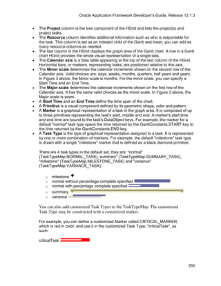 Oracle Application Framework Developer's Guide, Release 12.1.3


•   The Project column is the tree component of the HGrid and lists the project(s) and
    project tasks.
•   The Resource column identifies additional information such as who is responsible for
    the task. This column is set as an indexed child of the Gantt web bean; you can add as
    many resource columns as needed.
•   The last column in the HGrid displays the graph area of the Gantt chart. A row in a Gantt
    chart HGrid provides the whole visual representation of a single task.
•   The Calendar axis is a date table appearing at the top of the last column of the HGrid.
    Horizontal bars, or markers, representing tasks, are positioned relative to this axis.
•   The Minor scale determines the calendar increments shown on the second row of the
    Calendar axis. Valid choices are: days, weeks, months, quarters, half years and years.
    In Figure 3 above, the Minor scale is months. For the minor scale, you can specify a
    Start Time and an End Time.
•   The Major scale determines the calendar increments shown on the first row of the
    Calendar axis. It has the same valid choices as the minor scale. In Figure 3 above, the
    Major scale is years.
•   A Start Time and an End Time define the time span of the chart.
•   A Primitive is a visual component defined by its geometric shape, color and pattern.
•   A Marker is a graphical representation of a task in the graph area. It is composed of up
    to three primitives representing the task's start, middle and end. A marker's start time
    and end time are bound to the task's DataObject keys. For example, the marker for a
    default "normal" task type spans the time returned by the GanttConstants.START key to
    the time returned by the GanttConstants.END key.
•   A Task Type is the type of graphical representation assigned to a task. It is represented
    by one or more combination of markers. For example, the default "milestone" task type
    is drawn with a single "milestone" marker that is defined as a black diamond primitive.

    There are 4 task types in the default set, they are: "normal"
    (TaskTypeMap.NORMAL_TASK), summary" (TaskTypeMap.SUMMARY_TASK),
    "milestone" (TaskTypeMap.MILESTONE_TASK) and "variance"
    (TaskTypeMap.VARIANCE_TASK).

       o   milestone
       o   normal without percentage complete specified
       o   normal with percentage complete specified
       o   summary
       o   variance

    You can also add customized Task Types to the TaskTypeMap. The customized
    Task Type may be constructed with a customized marker.

    For example, you can define a customized Marker called CRITICAL_MARKER,
    which is red in color, and use it in the customized Task Type, "criticalTask", as
    such:

    criticalTask




                                                                                         355
 