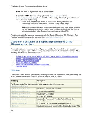 Oracle Application Framework Developer's Guide


         Note: this helps to organize the files in a large project.

     4. Expand the HTML Sources category beneath Tutorial.jpr. Select
        test_fwktutorial.jsp, then select Run > Run test_fwktutorial.jsp from the main
        menu. Perform the following:
           o Select Hello, World! from the list of lesson links displayed on the Test
              Framework ToolBox Tutorial page. This runs a very simple page.

                 Note: If you can't run the Hello, World! page; revisit the steps listed above to ensure
                 that you completed everything correctly. If the problem persists, follow the support
                 procedure described in the Release Notes accompanying this ARU.

You are now ready for hands-on experience with the Oracle JDeveloper OA Extension. The
ToolBox Tutorial lessons can be launched from jdevdocindex.htm

Customer, Consultant or Support Representative Using
JDeveloper on Linux
This section contains instructions to configure and test OA Framework if you are a customer,
consultant or support representative using JDeveloper on Linux. It provides an overview of the
directory structure and discusses how to:

     •   Configure the JDEV_USER_HOME and JDEV_JAVA_HOME environment variables.
     •   Obtain a database connection file.
     •   Assign Toolbox responsibilities.
     •   Launch JDeveloper on Linux.
     •   Configure the database connection and user.
     •   Test the setup.

Overview

These instructions assume you have successfully installed the JDeveloper OA Extension zip file
which creates the following directory structure on your drive of choice.

Directory                              Description

Tip: To open any of the documentation in the jdevdoc directories, open the
jdevdocindex.htm.
jdevdocjavadocfwk                    Includes OA Framework Javadoc.
jdevdocjavadocaolj                   Includes AOL/J Javadoc.
jdevdocjavadocbc4j                   Includes BC4J Javadoc.
jdevdocjavadocuix                    Includes UIX Javadoc.
jdevdoctoolbox                        Includes OA Framework ToolBox Tutorial lesson/lab
                                       documentation.
jdevdocdevguide                       Includes the OA Framework Developer's Guide.
jdevbin                               Includes an extended version of the Oracle JDeveloper 10g

36
 