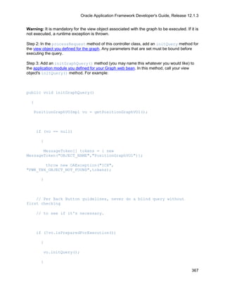 Oracle Application Framework Developer's Guide, Release 12.1.3


Warning: It is mandatory for the view object associated with the graph to be executed. If it is
not executed, a runtime exception is thrown.

Step 2: In the processRequest method of this controller class, add an initQuery method for
the view object you defined for the graph. Any parameters that are set must be bound before
executing the query.

Step 3: Add an initGraphQuery() method (you may name this whatever you would like) to
the application module you defined for your Graph web bean. In this method, call your view
object's initQuery() method. For example:



public void initGraphQuery()

  {

    PositionGraphVOImpl vo = getPositionGraphVO1();



      if (vo == null)

        {

       MessageToken[] tokens = { new
MessageToken("OBJECT_NAME","PositionGraphVO1")};

        throw new OAException("ICX",
"FWK_TBX_OBJECT_NOT_FOUND",tokens);

        }



    // Per Back Button guidelines, never do a blind query without
first checking

      // to see if it's necessary.



      if (!vo.isPreparedForExecution())

        {

         vo.initQuery();

        }

                                                                                           367
 