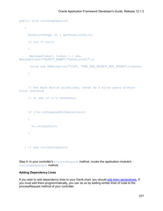 Oracle Application Framework Developer's Guide, Release 12.1.3


public void initGraphQuery()

    {

        TaskListVOImpl vo = getTaskListVO1();

        if (vo == null)

        {

      MessageToken[] tokens = { new
MessageToken("OBJECT_NAME","TaskListVO1")};

        throw new OAException("ICX", "FWK_TBX_OBJECT_NOT_FOUND",tokens);

        }



     // Per Back Button guidelines, never do a blind query without
first checking

        // to see if it's necessary.



        if (!vo.isPreparedForExecution())

        {

            vo.initQuery();

        }



    } // end initGanttQuery()



Step 4: In your controller's processRequest method, invoke the application module's
initGraphQuery() method.

Adding Dependency Lines

If you wish to add dependency lines to your Gantt chart, you should add them declaratively. If
you must add them programmatically, you can do so by adding similar lines of code to the
processRequest method of your controller:


                                                                                             377
 