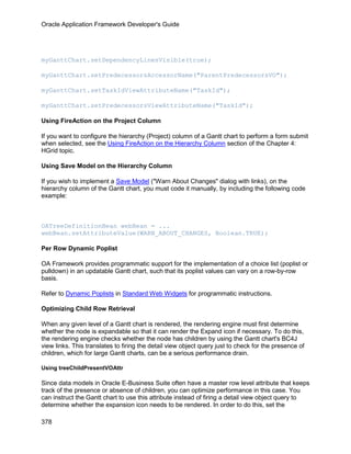 Oracle Application Framework Developer's Guide




myGanttChart.setDependencyLinesVisible(true);

myGanttChart.setPredecessorsAccessorName("ParentPredecessorsVO");

myGanttChart.setTaskIdViewAttributeName("TaskId");

myGanttChart.setPredecessorsViewAttributeName("TaskId");

Using FireAction on the Project Column

If you want to configure the hierarchy (Project) column of a Gantt chart to perform a form submit
when selected, see the Using FireAction on the Hierarchy Column section of the Chapter 4:
HGrid topic.

Using Save Model on the Hierarchy Column

If you wish to implement a Save Model ("Warn About Changes" dialog with links), on the
hierarchy column of the Gantt chart, you must code it manually, by including the following code
example:



OATreeDefinitionBean webBean = ...
webBean.setAttributeValue(WARN_ABOUT_CHANGES, Boolean.TRUE);

Per Row Dynamic Poplist

OA Framework provides programmatic support for the implementation of a choice list (poplist or
pulldown) in an updatable Gantt chart, such that its poplist values can vary on a row-by-row
basis.

Refer to Dynamic Poplists in Standard Web Widgets for programmatic instructions.

Optimizing Child Row Retrieval

When any given level of a Gantt chart is rendered, the rendering engine must first determine
whether the node is expandable so that it can render the Expand icon if necessary. To do this,
the rendering engine checks whether the node has children by using the Gantt chart's BC4J
view links. This translates to firing the detail view object query just to check for the presence of
children, which for large Gantt charts, can be a serious performance drain.

Using treeChildPresentVOAttr

Since data models in Oracle E-Business Suite often have a master row level attribute that keeps
track of the presence or absence of children, you can optimize performance in this case. You
can instruct the Gantt chart to use this attribute instead of firing a detail view object query to
determine whether the expansion icon needs to be rendered. In order to do this, set the

378
 