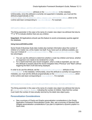 Oracle Application Framework Developer's Guide, Release 12.1.3


treeChildPresentVOAttr attribute on the <oa:childNode> in the metadata.
Unfortunately, since this attribute is currently not supported in metadata, you must set this
attribute programatically on the
oracle.apps.fnd.framework.webui.beans.nav.OATreeChildBean, which is the
runtime web bean corresponding to <oa:childNode>. For example:



OATreeChildBean.setChildPresentVOAttr(String childPresentVOAttr)

The String parameter in this case is the name of a master view object row attribute that returns
"Y" or "N" to indicate whether there are any children.

Important: All Applications should use this feature to avoid unnecessary queries against
the database.

Using treeLevelChildCountAttr

Some Oracle E-Business Suite data models also maintain information about the number of
children of a master row, at the master row itself. If you have such an attribute available, you
may use it instead of treeChildPresentVOAttr. The treeLevelChildCountAttr has
two advantages:

   •   You can use this attribute to determine whether a node has children and hence, whether
       an expansion icon needs to be rendered for a node.
   •   For a Gantt chart that uses record navigation, when a node is expanded, you can use
       this attribute to properly adjust the record navigation links ("Previous" and "Next") without
       triggering the fetch of all rows being displayed.

In order to do use this attribute, set the treeLevelChildCountAttr attribute on the
<oa:nodeDef> in the metadata. Unfortunately, since this attribute is currently not supported in
metadata, you must set this attribute programatically on the OATreeDefinitionBean, which
is the runtime web bean corresponding to <oa:nodeDef>. For example:



OATreeDefinitionBean.setChildCountVOAttr(String childCountVOAttr)

The String parameter in this case is the name of a master view object row attribute that returns
an oracle.jbo.domain.Number indicating the number of children. Note that this number
must match the number of rows actually returned by the detail view object query.

Personalization Considerations

   •   See a summary of Charts and Graphs personalization considerations in the Oracle
       Application Framework Personalization Guide. Also, see a summary of Standard Web
       Widgets personalization considerations if you plan to implement a dynamic poplist in a
       Gantt chart.


                                                                                                379
 