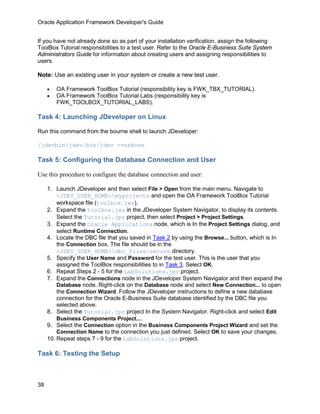 Oracle Application Framework Developer's Guide


If you have not already done so as part of your installation verification, assign the following
ToolBox Tutorial responsibilities to a test user. Refer to the Oracle E-Business Suite System
Administrators Guide for information about creating users and assigning responsibilities to
users.

Note: Use an existing user in your system or create a new test user.

     •   OA Framework ToolBox Tutorial (responsibility key is FWK_TBX_TUTORIAL).
     •   OA Framework ToolBox Tutorial Labs (responsibility key is
         FWK_TOOLBOX_TUTORIAL_LABS).

Task 4: Launching JDeveloper on Linux

Run this command from the bourne shell to launch JDeveloper:

/jdevbin/jdev/bin/jdev -verbose

Task 5: Configuring the Database Connection and User

Use this procedure to configure the database connection and user:

     1. Launch JDeveloper and then select File > Open from the main menu. Navigate to
         <JDEV_USER_HOME>myprojects and open the OA Framework ToolBox Tutorial
         workspace file (toolbox.jws).
     2. Expand the toolbox.jws in the JDeveloper System Navigator, to display its contents.
         Select the Tutorial.jpr project, then select Project > Project Settings.
     3. Expand the Oracle Applications node, which is In the Project Settings dialog, and
         select Runtime Connection.
     4. Locate the DBC file that you saved in Task 2 by using the Browse... button, which is In
         the Connection box. The file should be in the
         <JDEV_USER_HOME>dbc_filessecure directory.
     5. Specify the User Name and Password for the test user. This is the user that you
         assigned the ToolBox responsibilities to in Task 3. Select OK.
     6. Repeat Steps 2 - 5 for the LabSolutions.jpr project.
     7. Expand the Connections node in the JDeveloper System Navigator and then expand the
         Database node. Right-click on the Database node and select New Connection... to open
         the Connection Wizard. Follow the JDeveloper instructions to define a new database
         connection for the Oracle E-Business Suite database identified by the DBC file you
         selected above.
     8. Select the Tutorial.jpr project In the System Navigator. Right-click and select Edit
         Business Components Project....
     9. Select the Connection option in the Business Components Project Wizard and set the
         Connection Name to the connection you just defined. Select OK to save your changes.
     10. Repeat steps 7 - 9 for the LabSolutions.jpr project.

Task 6: Testing the Setup



38
 