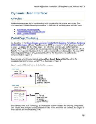 Oracle Application Framework Developer's Guide, Release 12.1.3



Dynamic User Interface
Overview
OA Framework allows you to implement dynamic pages using declarative techniques. This
document describes the following in response to user actions, security grants and data state.

    •    Partial Page Rendering (PPR)
    •    Component-Based Function Security
    •    Table Content Switchers

Partial Page Rendering
As described in the Oracle Browser Look-and-Feel (BLAF) UI Guideline: Partial Page Rendering
(PPR) [ OTN Version ], Partial Page Rendering (PPR) is a means by which designated parts of
a page -- as opposed to the whole page -- are refreshed when the user performs certain
actions. When PPR is enabled, UIX issues requests including the list of any partial page refresh
targets. The response includes only these nodes, which are then redisplayed on the page. PPR
technology doesn't require any Javascript to achieve the dynamism; it is built in to the
components that support it.

For example, when the user selects a Show More Search Options Hide/Show link, the
associated content refreshes using PPR as illustrated in Figure 1:

Figure 1: example of PPR refresh behavior for the Hide/Show component.




In OA Framework, PPR technology is automatically implemented for the following components
and actions. Assuming the prerequisites listed later in this document are satisfied, the targets of
these actions are rendered using PPR.


                                                                                                381
 
