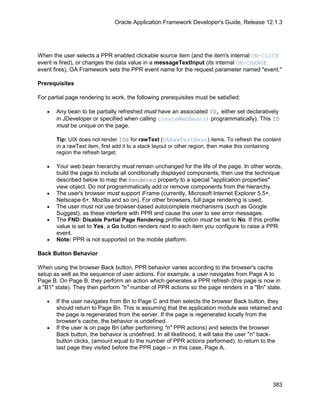 Oracle Application Framework Developer's Guide, Release 12.1.3




When the user selects a PPR enabled clickable source item (and the item's internal ON-CLICK
event is fired), or changes the data value in a messageTextInput (its internal ON-CHANGE
event fires), OA Framework sets the PPR event name for the request parameter named "event."

Prerequisites

For partial page rendering to work, the following prerequisites must be satisfied:

   •   Any bean to be partially refreshed must have an associated ID, either set declaratively
       in JDeveloper or specified when calling createWebBean() programmatically). This ID
       must be unique on the page.

       Tip: UIX does not render IDs for rawText (OARawTextBean) items. To refresh the content
       in a rawText item, first add it to a stack layout or other region, then make this containing
       region the refresh target.

   •   Your web bean hierarchy must remain unchanged for the life of the page. In other words,
       build the page to include all conditionally displayed components, then use the technique
       described below to map the Rendered property to a special "application properties"
       view object. Do not programmatically add or remove components from the hierarchy.
   •   The user's browser must support iFrame (currently, Microsoft Internet Explorer 5.5+,
       Netscape 6+, Mozilla and so on). For other browsers, full page rendering is used.
   •   The user must not use browser-based autocomplete mechanisms (such as Google
       Suggest), as these interfere with PPR and cause the user to see error messages.
   •   The FND: Disable Partial Page Rendering profile option must be set to No. If this profile
       value is set to Yes, a Go button renders next to each item you configure to raise a PPR
       event.
   •   Note: PPR is not supported on the mobile platform.

Back Button Behavior

When using the browser Back button, PPR behavior varies according to the browser's cache
setup as well as the sequence of user actions. For example, a user navigates from Page A to
Page B. On Page B, they perform an action which generates a PPR refresh (this page is now in
a "B1" state). They then perform "n" number of PPR actions so the page renders in a "Bn" state.

   •   If the user navigates from Bn to Page C and then selects the browser Back button, they
       should return to Page Bn. This is assuming that the application module was retained and
       the page is regenerated from the server. If the page is regenerated locally from the
       browser's cache, the behavior is undefined.
   •   If the user is on page Bn (after performing "n" PPR actions) and selects the browser
       Back button, the behavior is undefined. In all likelihood, it will take the user "n" back-
       button clicks, (amount equal to the number of PPR actions performed), to return to the
       last page they visited before the PPR page -- in this case, Page A.




                                                                                               383
 