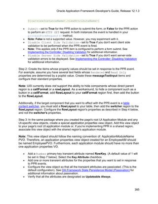 Oracle Application Framework Developer's Guide, Release 12.1.3


       ${oa<viewInstanceName>.viewAttributeName>}

   •   Submit - set to True for the PPR action to submit the form; or False for the PPR action
       to perform an HTTP GET request. In both instances the event is handled in your
       processFormRequest() method.
   •   Note: False is not a supported value. However, you may experiment with it.
   •   Disable Client Side Validation - set to True if you don't want client side
       validation to be performed when the PPR event is fired.
   •   Note: This applies only if the PPR item is configured to perform a form submit. See
       Implementing the Controller: Disabling Validation for additional information.
   •   Disable Server Side Validation - set to True if you don't want server-side
       validation errors to be displayed. See Implementing the Controller: Disabling Validation
       for additional information.

Step 2: Create the items whose property values should be set in response to the PPR event.
For example, assume you have several text fields whose Rendered and Read Only
properties are determined by a poplist value. Create these messageTextInput items and
configure their standard properties.

Note: UIX currently does not support the ability to hide components whose direct parent
region is a cellFormat or a rowLayout. As a workaround, to hide a component such as a
button in a cellFormat, add flowLayout to your cellFormat region first, then add the button
to the flowLayout.

Additionally, if the target component that you want to effect with the PPR event is a table
content switcher, you must add a flowLayout to your table, then add the switcher region to the
flowLayout region. Configure the flowLayout region's properties as described in Step 4 below,
and not the switcher's properties.

Step 3: In the same package where you created the page's root UI Application Module and any
UI-specific view objects, create a special application properties view object. Add this view object
to your page's root UI application module or, if you're implementing PPR in a shared region,
associate this view object with the shared region's application module.

Note: This view object should follow the naming convention of: ApplicationModuleName
PVO. Therefore, an application properties view object created for an EmployeeAM should
be named EmployeePVO. Furthermore, each application module should have no more than
one application properties VO.

   •   Add a Number primary key transient attribute named RowKey. (A default value of 1 will
       be set in Step 7 below). Select the Key Attribute checkbox.
   •   Add one or more transient attributes for the properties that you want to set in response
       to PPR events.
   •   Configure the view object so that all the transient attributes are passivated. (This is the
       default configuration). See OA Framework State Persistence Model (Passivation) for
       additional information about passivation.
   •   Verify that all the attributes are designated as Updateable Always.



                                                                                               385
 