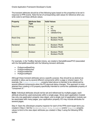 Oracle Application Framework Developer's Guide


The transient attributes should be of the following types based on the properties to be set in
response to PPR events. Note the list of corresponding valid values for reference when you
write code to set these attribute values.

Property             Attribute Data       Valid Values
                     Type
Required             String                   •   yes
                                              •   no
                                              •   uiOnly
                                              •   validatorOnly

Read Only            Boolean                  •   Boolean.TRUE
                                              •   Boolean.FALSE

Rendered             Boolean                  •   Boolean.TRUE
                                              •   Boolean.FALSE

Disabled             Boolean                  •   Boolean.TRUE
                                              •   Boolean.FALSE


For example, in the ToolBox Sample Library, we created a SampleBrowserPVO (associated
with the SampleBrowserAM) with the following transient attributes:

   •   PoApproveReadOnly
   •   PoApproveRequired
   •   PoApproveRender
   •   PoApproveReject

Although these transient attributes serve a specific purpose, they should be as abstract as
possible to allow use by several different components within a page or shared region. For
example, the PoApproveReadOnly property listed above is intended to be referenced by
several different components when the PO approval status changes. This approach is more
abstract than creating a VO property specifically intended to control the updateable property of
"component X."

Note: Individual attributes should not be set and referenced by multiple pages; each
attribute should be used exclusively within a single page. Since each application module
has only one application property view object, and a single root UI application module can
be associated with many pages, your application property VO may include attributes for
several pages.

Step 4: Open the JDeveloper property inspector for each of the PPR event target items you
created in Step 2. Set the Rendered, Read Only, Disabled and/or Required property
values to bind to the view object attributes you created in Step 3 using the following SPEL
syntax:



386
 
