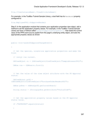 Oracle Application Framework Developer's Guide, Release 12.1.3


${oa.<ViewInstanceName>.<ViewAttributeName>}

For example, in the ToolBox Tutorial Sample Library, a text field has its Rendered property
configured to:

${oa.EmployeePVO1.PoApproveRender)

Step 5: In the application module that contains your application properties view object, add a
method to set the application property values. For example, in the ToolBox Tutorial Sample
Library we have a method called handlePoApprovaChangeEvent() that reads the current
value of the PPR event source poplist from the page's underlying entity object, and sets the
appropriate property values as shown:



public void handlePoApproveChangeEvent()

{

  // Get the special, single-row application properties and make the
first

    // (only) row current.

    OAViewObject vo = (OAViewObject)findViewObject("SampleBrowserPVO1");

    OARow row = (OARow)vo.first();



  // Get the value of the view object attribute with the PO Approval
status.

  OAViewObject poVO =
(OAViewObject)findViewObject("PurchaseOrderHeadersVO1");

    OARow poRow = (OARow)poVO.getCurrentRow();

    String status = (String)poRow.getAttribute("StatusCode");



  // Set the application property values based on the PO Approval
status value.

    if ("APPROVED".equals(status))

    {


                                                                                              387
 