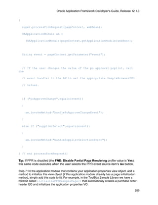 Oracle Application Framework Developer's Guide, Release 12.1.3


{

    super.processFormRequest(pageContext, webBean);

    OAApplicationModule am =

        (OAApplicationModule)pageContext.getApplicationModule(webBean);



    String event = pageContext.getParameter("event");



  // If the user changes the value of the po approval poplist, call
the

    // event handler in the AM to set the appropriate SampleBrowserPVO

    // values.



    if ("poApproveChange".equals(event))

    {

        am.invokeMethod("handlePoApproveChangeEvent");

    }

    else if ("supplierSelect".equals(event))

    {

        am.invokeMethod("handleSupplierSelectionEvent");

    }

} // end processFormRequest()

Tip: If PPR is disabled (the FND: Disable Partial Page Rendering profile value is Yes),
this same code executes when the user selects the PPR event source item's Go button.

Step 7: In the application module that contains your application properties view object, add a
method to initialize this view object (if this application module already has a page initialization
method, simply add this code to it). For example, in the ToolBox Sample Library we have a
method called initializePPRExamplePage() that automatically creates a purchase order
header EO and initializes the application properties VO:

                                                                                                 389
 