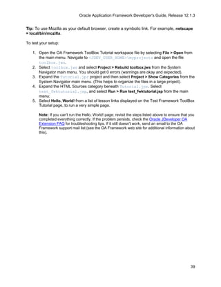 Oracle Application Framework Developer's Guide, Release 12.1.3


Tip: To use Mozilla as your default browser, create a symbolic link. For example, netscape
= local/bin/mozilla.

To test your setup:

   1. Open the OA Framework ToolBox Tutorial workspace file by selecting File > Open from
      the main menu. Navigate to <JDEV_USER_HOME>myprojects and open the file
      toolbox.jws.
   2. Select toolbox.jws and select Project > Rebuild toolbox.jws from the System
      Navigator main menu. You should get 0 errors (warnings are okay and expected).
   3. Expand the Tutorial.jpr project and then select Project > Show Categories from the
      System Navigator main menu. (This helps to organize the files in a large project).
   4. Expand the HTML Sources category beneath Tutorial.jpr. Select
      test_fwktutorial.jsp, and select Run > Run test_fwktutorial.jsp from the main
      menu:
   5. Select Hello, World! from a list of lesson links displayed on the Test Framework ToolBox
      Tutorial page, to run a very simple page.

       Note: If you can't run the Hello, World! page; revisit the steps listed above to ensure that you
       completed everything correctly. If the problem persists, check the Oracle JDeveloper OA
       Extension FAQ for troubleshooting tips. If it still doesn't work, send an email to the OA
       Framework support mail list (see the OA Framework web site for additional information about
       this).




                                                                                                    39
 