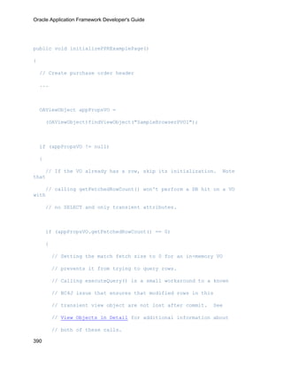 Oracle Application Framework Developer's Guide




public void initializePPRExamplePage()

{

    // Create purchase order header

    ...



    OAViewObject appPropsVO =

        (OAViewObject)findViewObject("SampleBrowserPVO1");



    if (appPropsVO != null)

    {

    // If the VO already has a row, skip its initialization.           Note
that

    // calling getFetchedRowCount() won't perform a DB hit on a VO
with

        // no SELECT and only transient attributes.



        if (appPropsVO.getFetchedRowCount() == 0)

        {

            // Setting the match fetch size to 0 for an in-memory VO

            // prevents it from trying to query rows.

            // Calling executeQuery() is a small workaround to a known

            // BC4J issue that ensures that modified rows in this

            // transient view object are not lost after commit.   See

            // View Objects in Detail for additional information about

            // both of these calls.

390
 