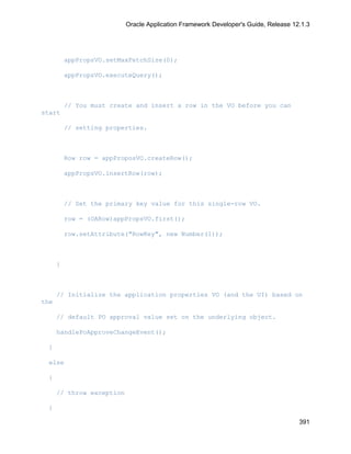 Oracle Application Framework Developer's Guide, Release 12.1.3




          appPropsVO.setMaxFetchSize(0);

          appPropsVO.executeQuery();



          // You must create and insert a row in the VO before you can
start

          // setting properties.



          Row row = appProposVO.createRow();

          appPropsVO.insertRow(row);



          // Set the primary key value for this single-row VO.

          row = (OARow)appPropsVO.first();

          row.setAttribute("RowKey", new Number(1));



      }



      // Initialize the application properties VO (and the UI) based on
the

      // default PO approval value set on the underlying object.

      handlePoApproveChangeEvent();

 }

 else

 {

      // throw exception

 }

                                                                                     391
 