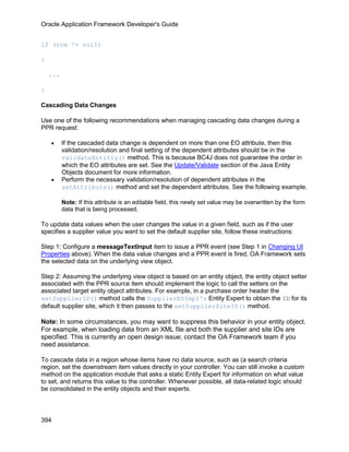 Oracle Application Framework Developer's Guide


if (row != null)

{

    ...

}

Cascading Data Changes

Use one of the following recommendations when managing cascading data changes during a
PPR request:

    •     If the cascaded data change is dependent on more than one EO attribute, then this
          validation/resolution and final setting of the dependent attributes should be in the
          validateEntitiy() method. This is because BC4J does not guarantee the order in
          which the EO attributes are set. See the Update/Validate section of the Java Entity
          Objects document for more information.
    •     Perform the necessary validation/resolution of dependent attributes in the
          setAttribute() method and set the dependent attributes. See the following example.

          Note: If this attribute is an editable field, this newly set value may be overwritten by the form
          data that is being processed.

To update data values when the user changes the value in a given field, such as if the user
specifies a supplier value you want to set the default supplier site, follow these instructions:

Step 1: Configure a messageTextInput item to issue a PPR event (see Step 1 in Changing UI
Properties above). When the data value changes and a PPR event is fired, OA Framework sets
the selected data on the underlying view object.

Step 2: Assuming the underlying view object is based on an entity object, the entity object setter
associated with the PPR source item should implement the logic to call the setters on the
associated target entity object attributes. For example, in a purchase order header the
setSupplierID() method calls the SupplierEOImpl's Entity Expert to obtain the ID for its
default supplier site, which it then passes to the setSupplierSiteID() method.

Note: In some circumstances, you may want to suppress this behavior in your entity object.
For example, when loading data from an XML file and both the supplier and site IDs are
specified. This is currently an open design issue; contact the OA Framework team if you
need assistance.

To cascade data in a region whose items have no data source, such as (a search criteria
region, set the downstream item values directly in your controller. You can still invoke a custom
method on the application module that asks a static Entity Expert for information on what value
to set, and returns this value to the controller. Whenever possible, all data-related logic should
be consolidated in the entity objects and their experts.



394
 