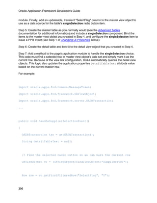 Oracle Application Framework Developer's Guide


module. Finally, add an updateable, transient "SelectFlag" column to the master view object to
use as a data source for the table's singleSelection radio button item.

Step 5: Create the master table as you normally would (see the Advanced Tables
documentation for additional information) and include a singleSelection component. Bind the
items to the master view object you created in Step 4, and configure the singleSelection item to
issue a PPR event (see Step 1 in Changing UI Properties above).

Step 6: Create the detail table and bind it to the detail view object that you created in Step 4.

Step 7: Add a method to the page's application module to handle the singleSelection choice.
This code must find a selected row in master view object's data set and simply mark it as the
current row. Because of the view link configuration, BC4J automatically queries the detail view
objects. This logic also updates the application properties DetailTableText attribute value
based on the current master row.

For example:



import oracle.apps.fnd.common.MessageToken;

import oracle.apps.fnd.framework.OAViewObject;

import oracle.apps.fnd.framework.server.OADBTransaction;

...



public void handleSupplierSelectionEvent()

{

    OADBTransaction txn = getOADBTransaction();

    String detailTableText = null;



    // Find the selected radio button so we can mark the current row

    OAViewObject vo = (OAViewObject)findViewObject("SuppliersVO1");



    Row row = vo.getFirstFilteredRow("SelectFlag", "Y");



396
 