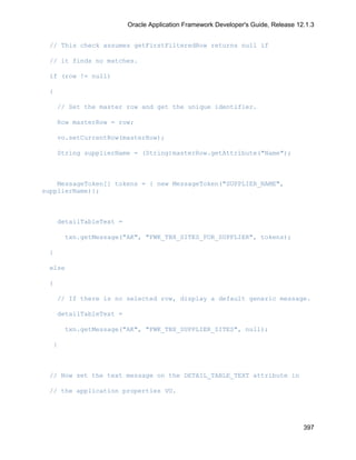 Oracle Application Framework Developer's Guide, Release 12.1.3


  // This check assumes getFirstFilteredRow returns null if

  // it finds no matches.

  if (row != null)

  {

      // Set the master row and get the unique identifier.

      Row masterRow = row;

      vo.setCurrentRow(masterRow);

      String supplierName = (String)masterRow.getAttribute("Name");



    MessageToken[] tokens = { new MessageToken("SUPPLIER_NAME",
supplierName)};



      detailTableText =

       txn.getMessage("AK", "FWK_TBX_SITES_FOR_SUPPLIER", tokens);

  }

  else

  {

      // If there is no selected row, display a default generic message.

      detailTableText =

       txn.getMessage("AK", "FWK_TBX_SUPPLIER_SITES", null);

   }



  // Now set the text message on the DETAIL_TABLE_TEXT attribute in

  // the application properties VO.




                                                                                    397
 