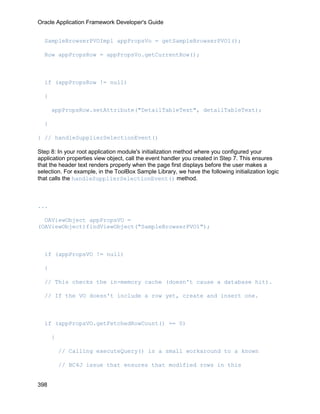 Oracle Application Framework Developer's Guide


  SampleBrowserPVOImpl appPropsVo = getSampleBrowserPVO1();

  Row appPropsRow = appPropsVo.getCurrentRow();



  if (appPropsRow != null)

  {

      appPropsRow.setAttribute("DetailTableText", detailTableText);

  }

} // handleSupplierSelectionEvent()

Step 8: In your root application module's initialization method where you configured your
application properties view object, call the event handler you created in Step 7. This ensures
that the header text renders properly when the page first displays before the user makes a
selection. For example, in the ToolBox Sample Library, we have the following initialization logic
that calls the handleSupplierSelectionEvent() method.



...

  OAViewObject appPropsVO =
(OAViewObject)findViewObject("SampleBrowserPVO1");



  if (appPropsVO != null)

  {

  // This checks the in-memory cache (doesn't cause a database hit).

  // If the VO doesn't include a row yet, create and insert one.



  if (appPropsVO.getFetchedRowCount() == 0)

      {

          // Calling executeQuery() is a small workaround to a known

          // BC4J issue that ensures that modified rows in this


398
 