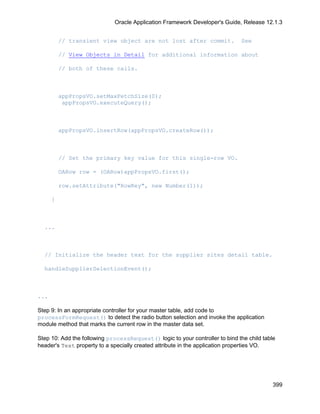 Oracle Application Framework Developer's Guide, Release 12.1.3


          // transient view object are not lost after commit.                 See

          // View Objects in Detail for additional information about

          // both of these calls.



          appPropsVO.setMaxFetchSize(0);
           appPropsVO.executeQuery();



          appPropsVO.insertRow(appPropsVO.createRow());



          // Set the primary key value for this single-row VO.

          OARow row = (OARow)appPropsVO.first();

          row.setAttribute("RowKey", new Number(1));

      }



  ...



  // Initialize the header text for the supplier sites detail table.

  handleSupplierSelectionEvent();



...

Step 9: In an appropriate controller for your master table, add code to
processFormRequest() to detect the radio button selection and invoke the application
module method that marks the current row in the master data set.

Step 10: Add the following processRequest() logic to your controller to bind the child table
header's Text property to a specially created attribute in the application properties VO.




                                                                                           399
 