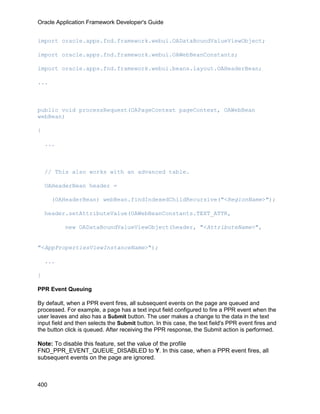 Oracle Application Framework Developer's Guide


import oracle.apps.fnd.framework.webui.OADataBoundValueViewObject;

import oracle.apps.fnd.framework.webui.OAWebBeanConstants;

import oracle.apps.fnd.framework.webui.beans.layout.OAHeaderBean;

...



public void processRequest(OAPageContext pageContext, OAWebBean
webBean)

{

    ...



    // This also works with an advanced table.

    OAHeaderBean header =

      (OAHeaderBean) webBean.findIndexedChildRecursive("<RegionName>");

    header.setAttributeValue(OAWebBeanConstants.TEXT_ATTR,

           new OADataBoundValueViewObject(header, "<AttributeName>",


"<AppPropertiesViewInstanceName>");

    ...

}

PPR Event Queuing

By default, when a PPR event fires, all subsequent events on the page are queued and
processed. For example, a page has a text input field configured to fire a PPR event when the
user leaves and also has a Submit button. The user makes a change to the data in the text
input field and then selects the Submit button. In this case, the text field's PPR event fires and
the button click is queued. After receiving the PPR response, the Submit action is performed.

Note: To disable this feature, set the value of the profile
FND_PPR_EVENT_QUEUE_DISABLED to Y. In this case, when a PPR event fires, all
subsequent events on the page are ignored.



400
 