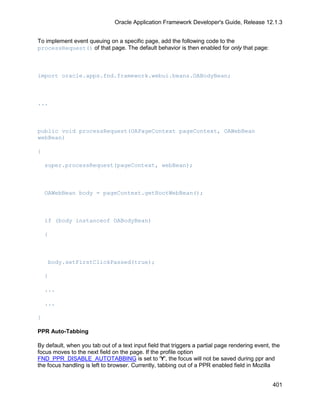 Oracle Application Framework Developer's Guide, Release 12.1.3


To implement event queuing on a specific page, add the following code to the
processRequest() of that page. The default behavior is then enabled for only that page:



import oracle.apps.fnd.framework.webui.beans.OABodyBean;



...



public void processRequest(OAPageContext pageContext, OAWebBean
webBean)

{

    super.processRequest(pageContext, webBean);



    OAWebBean body = pageContext.getRootWebBean();



    if (body instanceof OABodyBean)

    {



    body.setFirstClickPassed(true);

    }

    ...

    ...

}

PPR Auto-Tabbing

By default, when you tab out of a text input field that triggers a partial page rendering event, the
focus moves to the next field on the page. If the profile option
FND_PPR_DISABLE_AUTOTABBING is set to 'Y', the focus will not be saved during ppr and
the focus handling is left to browser. Currently, tabbing out of a PPR enabled field in Mozilla


                                                                                                 401
 