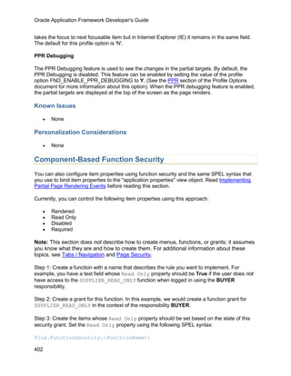 Oracle Application Framework Developer's Guide


takes the focus to next focusable item but in Internet Explorer (IE) it remains in the same field.
The default for this profile option is 'N'.

PPR Debugging

The PPR Debugging feature is used to see the changes in the partial targets. By default, the
PPR Debugging is disabled. This feature can be enabled by setting the value of the profile
option FND_ENABLE_PPR_DEBUGGING to Y. (See the PPR section of the Profile Options
document for more information about this option). When the PPR debugging feature is enabled,
the partial targets are displayed at the top of the screen as the page renders.

Known Issues

   •   None

Personalization Considerations

   •   None

Component-Based Function Security
You can also configure item properties using function security and the same SPEL syntax that
you use to bind item properties to the "application properties" view object. Read Implementing
Partial Page Rendering Events before reading this section.

Currently, you can control the following item properties using this approach:

   •   Rendered
   •   Read Only
   •   Disabled
   •   Required

Note: This section does not describe how to create menus, functions, or grants; it assumes
you know what they are and how to create them. For additional information about these
topics, see Tabs / Navigation and Page Security.

Step 1: Create a function with a name that describes the rule you want to implement. For
example, you have a text field whose Read Only property should be True if the user does not
have access to the SUPPLIER_READ_ONLY function when logged in using the BUYER
responsibility.

Step 2: Create a grant for this function. In this example, we would create a function grant for
SUPPLIER_READ_ONLY in the context of the responsibility BUYER.

Step 3: Create the items whose Read Only property should be set based on the state of this
security grant. Set the Read Only property using the following SPEL syntax:

${oa.FunctionSecurity.<FunctionName>}

402
 