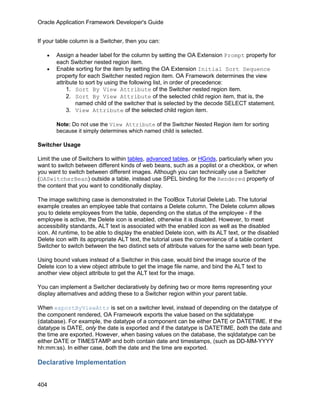 Oracle Application Framework Developer's Guide


If your table column is a Switcher, then you can:

   •   Assign a header label for the column by setting the OA Extension Prompt property for
       each Switcher nested region item.
   •   Enable sorting for the item by setting the OA Extension Initial Sort Sequence
       property for each Switcher nested region item. OA Framework determines the view
       attribute to sort by using the following list, in order of precedence:
            1. Sort By View Attribute of the Switcher nested region item.
            2. Sort By View Attribute of the selected child region item, that is, the
               named child of the switcher that is selected by the decode SELECT statement.
            3. View Attribute of the selected child region item.

       Note: Do not use the View Attribute of the Switcher Nested Region item for sorting
       because it simply determines which named child is selected.

Switcher Usage

Limit the use of Switchers to within tables, advanced tables, or HGrids, particularly when you
want to switch between different kinds of web beans, such as a poplist or a checkbox, or when
you want to switch between different images. Although you can technically use a Switcher
(OASwitcherBean) outside a table, instead use SPEL binding for the Rendered property of
the content that you want to conditionally display.

The image switching case is demonstrated in the ToolBox Tutorial Delete Lab. The tutorial
example creates an employee table that contains a Delete column. The Delete column allows
you to delete employees from the table, depending on the status of the employee - if the
employee is active, the Delete icon is enabled, otherwise it is disabled. However, to meet
accessibility standards, ALT text is associated with the enabled icon as well as the disabled
icon. At runtime, to be able to display the enabled Delete icon, with its ALT text, or the disabled
Delete icon with its appropriate ALT text, the tutorial uses the convenience of a table content
Switcher to switch between the two distinct sets of attribute values for the same web bean type.

Using bound values instead of a Switcher in this case, would bind the image source of the
Delete icon to a view object attribute to get the image file name, and bind the ALT text to
another view object attribute to get the ALT text for the image.

You can implement a Switcher declaratively by defining two or more items representing your
display alternatives and adding these to a Switcher region within your parent table.

When exportByViewAttr is set on a switcher level, instead of depending on the datatype of
the component rendered, OA Framework exports the value based on the sqldatatype
(database). For example, the datatype of a component can be either DATE or DATETIME. If the
datatype is DATE, only the date is exported and if the datatype is DATETIME, both the date and
the time are exported. However, when basing values on the database, the sqldatatype can be
either DATE or TIMESTAMP and both contain date and timestamps, (such as DD-MM-YYYY
hh:mm:ss). In either case, both the date and the time are exported.

Declarative Implementation


404
 