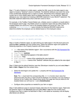 Oracle Application Framework Developer's Guide, Release 12.1.3


Step 1: To add a Switcher to a table region, update the SQL query for the table region's view
object to include a "Switcher" column or attribute. The Switcher attribute must return the name
of the conditionally displayed item or region to render. Remember that a Switcher region can
contain two or more nested region items as display alternatives. You can add this "Switcher"
attribute to your view object by including a DECODE statement in your SELECT statement. The
DECODE statement determines which child item name to return.

For example, in the ToolBox Tutorial Delete Lab, a Delete column is added to a results table in
the Employee search page. The Delete column is a Switcher region that can either display the
enabled Delete icon and its ALT text or the disabled Delete icon and its ALT text. The
underlying EmployeeSummaryVO query includes the following DECODE statement to
determine whether the employee can be deleted based on the employee's status:



decode(nvl(to_char(EmployeeEO.END_DATE), 'N'), 'N','DeleteDisabled',

  'DeleteEnabled') AS DELETE_SWITCHER

Step 2: Create a Switcher region, by right-clicking your table region in the Structure pane and
selecting New > switcher from the context menu. Select the Switcher region and update the
following properties in the Property Inspector with these values:

   •   ID - <the name of the Switcher region>. Set in accordance with the OA Framework File
       naming standards
   •   Item Style - switcher
   •   Prompt - <the label that appears in the table column>
   •   Rendered - True
   •   View Instance - <name of the underlying the view instance>
   •   View Attribute - <name of the "Switcher" attribute that you added to the view object
       in Step 1>

Step 3: Right-click the default Switcher case that JDeveloper created for you and select New >
Item or New > Region from the context menu.

   •   Select the item/region and update the ID property with the OA Framework File
       Standards.

       Note: The ID must match the corresponding SQL DECODE function return value that
       determines when this item or region should be displayed. For example, if you are creating a
       Switcher for the ToolBox SQL snippet shown above, the image item that you define for the
       disabled Delete icon will have its ID set to DeleteDisabled.

   •   Configure other properties as needed for your item or region.

Step 4: Add additional cases to represent display alternative for the Switcher region. Right-click
the Switcher region in the Structure pane and select New > case from the context menu.
Configure your item or region as described in Step 3, and repeat as necessary until all display
alternatives are defined.

                                                                                               405
 