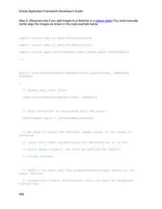 Oracle Application Framework Developer's Guide


Step 5: (Required only if you add images to a Switcher in a classic table) You must manually
center align the images as shown in the code example below:



import oracle.cabo.ui.data.DictionaryData;

import oracle.cabo.ui.data.DataObjectList;

import oracle.apps.fnd.framework.webui.beans.table.OATableBean;

...



public void processRequest(OAPageContext pageContext, OAWebBean
webBean)

{

    // Always call this first.

    super.processRequest(pageContext, webBean);



    // This controller is associated with the table.

    OATableBean table = (OATableBean)webBean;



  // We need to format the Switcher image column so the image is
centered

    // (this isn't done automatically for Switchers as it is for

    // plain image columns). We start by getting the table's

    // column formats.



  // NOTE!!! You must call the prepareForRendering() method on the
table *before*

  // formatting columns. Furthermore, this call must be sequenced
*after* the


406
 