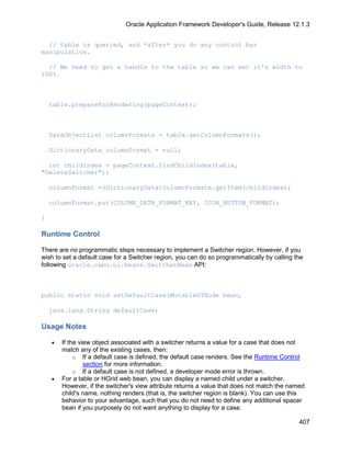 Oracle Application Framework Developer's Guide, Release 12.1.3


  // table is queried, and *after* you do any control bar
manipulation.

  // We need to get a handle to the table so we can set it's width to
100%.



    table.prepareForRendering(pageContext);



    DataObjectList columnFormats = table.getColumnFormats();

    DictionaryData columnFormat = null;

  int childIndex = pageContext.findChildIndex(table,
"DeleteSwitcher");

    columnFormat =(DictionaryData)columnFormats.getItem(childIndex);

    columnFormat.put(COLUMN_DATA_FORMAT_KEY, ICON_BUTTON_FORMAT);

}

Runtime Control

There are no programmatic steps necessary to implement a Switcher region. However, if you
wish to set a default case for a Switcher region, you can do so programmatically by calling the
following oracle.cabo.ui.beans.SwitcherBean API:



public static void setDefaultCase(MutableUINode bean,

    java.lang.String defaultCase)

Usage Notes

    •   If the view object associated with a switcher returns a value for a case that does not
        match any of the existing cases, then:
             o If a default case is defined, the default case renders. See the Runtime Control
                 section for more information.
             o If a default case is not defined, a developer mode error is thrown.
    •   For a table or HGrid web bean, you can display a named child under a switcher.
        However, if the switcher's view attribute returns a value that does not match the named
        child's name, nothing renders (that is, the switcher region is blank). You can use this
        behavior to your advantage, such that you do not need to define any additional spacer
        bean if you purposely do not want anything to display for a case.

                                                                                             407
 