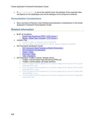 Oracle Application Framework Developer's Guide


   •   If ExportByViewAttr is set on the switcher level, the datatype of the exported value
       will depend on the sqldatatype and not the datatype of the component rendered.

Personalization Considerations

   •   See a summary of Dynamic User Interface personalization considerations in the Oracle
       Application Framework Personalization Guide.

Related Information
   •   BLAF UI Guidelines
          o Partial Page Rendering (PPR) [ OTN Version ]
          o Master / Detail Page Template [ OTN Version ]
   •   Javadoc Files
          o oracle.cabo.ui.beans.SwitcherBean
          o oracle.apps.fnd.framework.webui.beans.OASwitcherBean
   •   OA Framework Developer's Guide
          o OA Framework State Persistence Model (Passivation)
          o OA Framework File Standards
          o Classic Tables
          o Advanced Tables
          o Tabs / Navigation
   •   OA Framework ToolBox Tutorial / Sample Library
          o ToolBox Tutorial Partial Page Rendering (PPR) Lab
          o ToolBox Tutorial Delete Lab (table switcher)
          o oracle/apps/fnd/framework/toolbox/sampleLib/webui/PartialPa
             geExamplePG.xml
          o oracle/apps/fnd/framework/toolbox/sampleLib/webui/PartialPa
             geExampleCO.java
          o oracle/apps/fnd/framework/toolbox/sampleLib/server/SampleBr
             owserAMImp.java
          o oracle/apps/fnd/framework/toolbox/sampleLib/server/SampleBr
             owserPVO.xml




408
 
