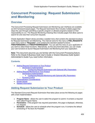 Oracle Application Framework Developer's Guide, Release 12.1.3



Concurrent Processing: Request Submission
and Monitoring
Overview
The Concurrent Processing Request Submission and Monitoring user interfaces are available
as OA Framework-based pages. The Request Submission flow includes multiple pages that
steps the user through submitting a specific program or allowed programs (based on their
responsibility) to run. The Request Monitoring (Viewing) flow includes pages that allow users to
search for and view their concurrent requests.

Oracle Application Object Library provides a seeded menu that contains the standard functions
for Request Submission and Monitoring. The internal name for this menu is FND_REQUESTS
(user menu name is "Requests"), and contains the standard seeded functions
FNDCPSRSSSWA and FNDCPVIEWREQUEST. You can add this menu to your application if
you want to utilize these functions. Alternatively, as this document describes, you can create
your own functions to launch Request Submission and Monitoring from your application.

Note: This document assumes you are familiar with the Concurrent Processing feature.
Refer to the Oracle E-Business Suite User's Guide or Oracle E-Business Suite System
Administrator's Guide if you need further information.

Contents

   •   Adding Request Submission to Your Product
          o Declarative Implementation
                   Configuring Request Submission with Optional URL Parameters
   •   Adding Request Monitoring to Your Product
          o Declarative Implementation
                   Configuring Request Monitoring with Optional URL Parameters
          o Runtime Control
   •   Personalization Considerations
   •   Known Issues
   •   Related Information

Adding Request Submission to Your Product
The Standard Concurrent Request Submission flow takes place across the following six pages
with a train implementation:

   •   Program Name - allows the user to select the program to submit. It contains a required
       field called Program Name.
   •   Parameters - if the program has required parameters, this page is displayed, otherwise,
       it is skipped.
   •   Schedule - allows the user to schedule when the program runs. It contains the default
       scheduling of "As Soon As Possible".


                                                                                             409
 
