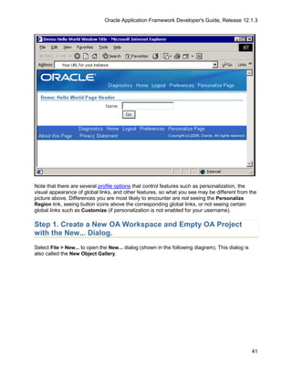 Oracle Application Framework Developer's Guide, Release 12.1.3




Note that there are several profile options that control features such as personalization, the
visual appearance of global links, and other features, so what you see may be different from the
picture above. Differences you are most likely to encounter are not seeing the Personalize
Region link, seeing button icons above the corresponding global links, or not seeing certain
global links such as Customize (if personalization is not enabled for your username).

Step 1. Create a New OA Workspace and Empty OA Project
with the New... Dialog.
Select File > New... to open the New... dialog (shown in the following diagram). This dialog is
also called the New Object Gallery.




                                                                                                  41
 