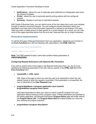 Oracle Application Framework Developer's Guide


   •   Notifications - allows the user to optionally send notifications to designated users when
       the request completes.
   •   Printer - allows the user to optionally specify printing options with the configured
       request.
   •   Summary - displays a summary of submitted requests.

With Oracle E-Business Suite, you can restrict some of the train steps that a user must navigate
through to submit a concurrent request. You can configure request submission within your
application such that some of the information required for a request is pre-entered. End-users
need only enter a limited amount of data specific to a current request. As a result, you can hide
some of the pages described above from the end-user, because they are no longer necessary.

Declarative Implementation

To call the first page of Request Submission from your application, registering your function in
the Form Functions form with the following URL parameters in the HTML Call field:

akRegionCode=FNDCPPROGRAMPAGE

akRegionApplicationId=0

Note: The FND seeded function name that contains these parameters is
FNDCPSRSSSWA.

Configuring Request Submission with Optional URL Parameters

If you wish to restrict some of the pages in the Request Submission flow, you can do so by
specifying the following parameters in the URL that you specify in the HTML Call field of the
Form Functions form:

   •   requestURL = <URL value>

       URL Value is the page to which you want the user to be redirected to when the user
       selects Cancel or when the request is submitted. If this parameter is not specified, the
       user is redirected to the View Requests page.

   •   programApplName =<program application short name>&
       programName=<program short name>

       Use these parameters to allow your users to submit a specific program from your
       application without having to enter a program name. If these parameters are specified by
       the calling application, the Request Submission Program Name page will render without
       the Program Name LOV. The Program Name field will instead display as a text-only
       item showing the program specified.

   •   programDesc=<program description>




410
 
