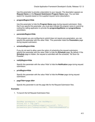 Oracle Application Framework Developer's Guide, Release 12.1.3


      Use this parameter to provide a description to your request. The description appears as
      Request Name on the Request Submission Program Name page. You can later
      search for requests based on the supplied request name (description).

  •   programRegion=Hide

      Use this parameter to hide the Program Name page during request submission. Note
      that if you specify this parameter, you must also indicate the program name to submit by
      coding the calling application to provide the programApplName and programName
      parameters.

  •   parameterRegion=Hide

      If the program you are configuring to submit does not require any parameters, you can
      specify this parameter with the value 'Hide'. This parameter hides the Parameters page
      during request submission.

  •   scheduleRegion=Hide

      If you do not want to allow users the option of scheduling the request submission,
      specify this parameter with the value 'Hide' to hide the Schedule page. By default, if the
      Schedule page is hidden, the request is submitted with the schedule, "As Soon As
      Possible".

  •   notifyRegion=Hide

      Specify this parameter with the value 'Hide' to hide the Notification page during request
      submission.

  •   printRegion=Hide

      Specify this parameter with the value 'Hide' to hide the Printer page during request
      submission.

  •   pageTitle=<page title>

      Specify this parameter to set the page title for the Request Submission flow.

Examples

  1. To launch the full Request Submission flow:




      HashMap parameters = new HashMap();
      String url = "OA.jsp";
      parameters.put("akRegionApplicationId", "0");
      parameters.put("akRegionCode", "FNDCPPROGRAMPAGE");


                                                                                             411
 