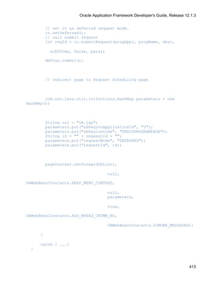 Oracle Application Framework Developer's Guide, Release 12.1.3


         // set it as deferred request mode.
         cr.setDeferred();
         // call submit request
         int reqId = cr.submitRequest(progAppl, progName, desc,

          scRSTime, false, para);

         dbTran.commit();



         // redirect page to Request Scheduling page



        com.sun.java.util.collections.HashMap parameters = new
HashMap();



         String url = "OA.jsp";
         parameters.put("akRegionApplicationId", "0");
         parameters.put("akRegionCode", "FNDCPPROGRAMPAGE");
         String id = "" + requestId + "";
         parameters.put("requestMode", "DEFERRED");
         parameters.put("requestId", id);



         pageContext.setForwardURL(url,

                                     null,

OAWebBeanConstants.KEEP_MENU_CONTEXT,

                                     null,
                                     parameters,

                                     true,

OAWebBeanConstants.ADD_BREAD_CRUMB_NO,

                                     OAWebBeanConstants.IGNORE_MESSAGES);

     }

     catch { ...}
 }



                                                                                 413
 