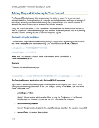 Oracle Application Framework Developer's Guide


Adding Request Monitoring to Your Product
The Request Monitoring user interface provides the ability to search for a current user's
requests based on three categories: all requests, completed requests and running requests. It
also allows a user to specify criteria to search for a request based on a specific request ID,
requests for a specific program or a range of scheduled requests.

Using the search results list, a user can select a request to see the details of that request or
view its output file. From the Details page for a request, a user can place a hold on a pending
request, cancel a pending request or view the request's log file.

Declarative Implementation

To call the first page of Request Monitoring from your application, registering your function in
the Form Functions form with the following URL parameters in the HTML Call field:

akRegionCode=FNDCPREQUESTVIEWPAGE

akRegionApplicationId=0

Note: The FND seeded function name that contains these parameters is
FNDCPVIEWREQUEST.

Example

To launch the View Requests page:



OA.jsp?akRegionCode=FNDCPREQUESTVIEWREGION&akRegionApplicationId=0

Configuring Request Monitoring with Optional URL Parameters

If you wish to restrict some of the pages in the Request Monitoring flow, you can do so by
specifying the following parameters in the URL that you specify in the HTML Call field of the
Form Functions form:

   •   printRegion = Hide

       Specify this parameter with the value 'Hide' to hide the Print region in the Request
       Details page, so that users do not see the print information for a request.

   •   requestID =<request id>

       Specify this parameter, to search for a specific request based on the supplied request id.

   •   requestDesc =<request description>


414
 