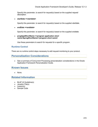 Oracle Application Framework Developer's Guide, Release 12.1.3


       Specify this parameter, to search for request(s) based on the supplied request
       description.

   •   startDate =<startdate>

       Specify this parameter, to search for request(s) based on the supplied startdate.

   •   endDate =<enddate>

       Specify this parameter, to search for request(s) based on the supplied enddate.

   •   progApplShortName =<program application short
       name>&progShortName=<program short name>

       Use these parameters to search for requests for a specific program.

Runtime Control

There are no runtime control steps necessary to add request monitoring to your product.

Personalization Considerations
   •   See a summary of Concurrent Processing personalization considerations in the Oracle
       Application Framework Personalization Guide.

Known Issues
   •   None.

Related Information
   •   BLAF UI Guideline(s)
   •   Javadoc File(s)
   •   Lesson(s)
   •   Sample Code




                                                                                           415
 