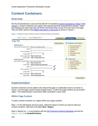 Oracle Application Framework Developer's Guide



Content Containers
Overview
Per the Oracle Browser Look-and-Feel (BLAF) UI Guideline Content Containers in Page [ OTN
Version ], content containers are regions with special graphical characteristics (border, shape
and background color) that help set off the information they contain from the rest of the page.
They are often used to hold related information or shortcuts as shown in Figure 1.

Figure 1: Example of content containers used for related information and shortcuts.




Implementation
Content containers can be added to the side of the page in a dedicated column as shown in
Figure 1 (so the page content renders beside them), or within the page content as just another
region. The implementation instructions differ somewhat in each case.

Within Page Content

To add a content container to a region within your page contents:

Step 1: In the JDeveloper structure pane, select the region to which you want to add your
content container, right-click and select New > Region.

Step 2: Specify an ID in accordance with the OA Framework Naming Standards and set the
Region Style to contentContainer.

416
 