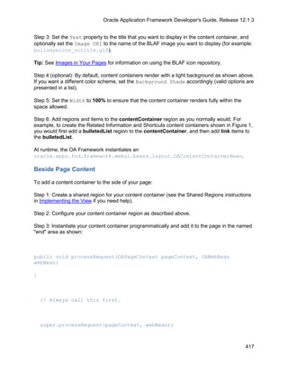 Oracle Application Framework Developer's Guide, Release 12.1.3


Step 3: Set the Text property to the title that you want to display in the content container, and
optionally set the Image URI to the name of the BLAF image you want to display (for example:
bullseyeicon_cctitle.gif).

Tip: See Images in Your Pages for information on using the BLAF icon repository.

Step 4 (optional): By default, content containers render with a light background as shown above.
If you want a different color scheme, set the Background Shade accordingly (valid options are
presented in a list).

Step 5: Set the Width to 100% to ensure that the content container renders fully within the
space allowed.

Step 6: Add regions and items to the contentContainer region as you normally would. For
example, to create the Related Information and Shortcuts content containers shown in Figure 1,
you would first add a bulletedList region to the contentContainer, and then add link items to
the bulletedList.

At runtime, the OA Framework instantiates an
oracle.apps.fnd.framework.webui.beans.layout.OAContentContainerBean.

Beside Page Content

To add a content container to the side of your page:

Step 1: Create a shared region for your content container (see the Shared Regions instructions
in Implementing the View if you need help).

Step 2: Configure your content container region as described above.

Step 3: Instantiate your content container programmatically and add it to the page in the named
"end" area as shown:



public void processRequest(OAPageContext pageContext, OAWebBean
webBean)

{



    // Always call this first.



    super.processRequest(pageContext, webBean);



                                                                                              417
 