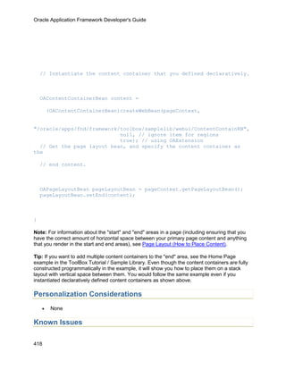 Oracle Application Framework Developer's Guide




    // Instantiate the content container that you defined declaratively.



    OAContentContainerBean content =

        (OAContentContainerBean)createWebBean(pageContext,


"/oracle/apps/fnd/framework/toolbox/samplelib/webui/ContentContainRN",
                            null, // ignore item for regions
                            true); // using OAExtension
  // Get the page layout bean, and specify the content container as
the

    // end content.



    OAPageLayoutBean pageLayoutBean = pageContext.getPageLayoutBean();
    pageLayoutBean.setEnd(content);



}

Note: For information about the "start" and "end" areas in a page (including ensuring that you
have the correct amount of horizontal space between your primary page content and anything
that you render in the start and end areas), see Page Layout (How to Place Content).

Tip: If you want to add multiple content containers to the "end" area, see the Home Page
example in the ToolBox Tutorial / Sample Library. Even though the content containers are fully
constructed programmatically in the example, it will show you how to place them on a stack
layout with vertical space between them. You would follow the same example even if you
instantiated declaratively defined content containers as shown above.

Personalization Considerations
    •    None

Known Issues

418
 