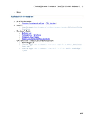 Oracle Application Framework Developer's Guide, Release 12.1.3


  •   None

Related Information
  •   BLAF UI Guidelines
         o Content Containers in a Page [ OTN Version ]
  •   Javadoc
         o oracle.apps.fnd.framework.webui.beans.layout.OAContentConta
            inerBean
  •   Developer's Guide
         o Bulleted List
         o Related Links / Shortcuts
         o Images in Your Pages
         o Page Layout (How to Place Content)
  •   OA Framework ToolBox Tutorial / Sample Library
         o Home Page Lab
         o oracle.apps.fnd.framework.toolbox.samplelib.webui.BasicStru
            ctPG.xml
         o oracle.apps.fnd.framework.toolbox.tutorial.webui.HomePageCO
            .java




                                                                                419
 